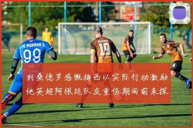 利桑德罗感慨梅西以实际行动激励他英超阿根廷队友重伤期间前来探望