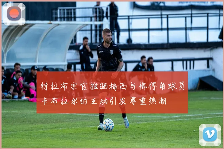 特拉布宗官推晒梅西与佛得角球员卡布拉尔的互动引发尊重热潮