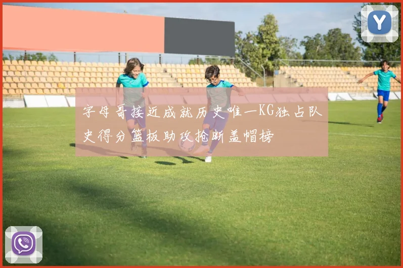 字母哥接近成就历史唯一KG独占队史得分篮板助攻抢断盖帽榜