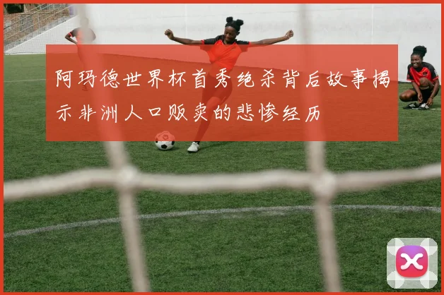 阿玛德世界杯首秀绝杀背后故事揭示非洲人口贩卖的悲惨经历