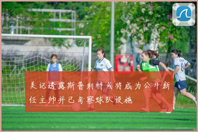 美记透露斯普利特或将成为公牛新任主帅并已考察球队设施