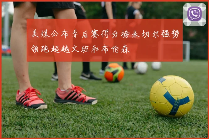 美媒公布季后赛得分榜米切尔强势领跑超越文班和布伦森