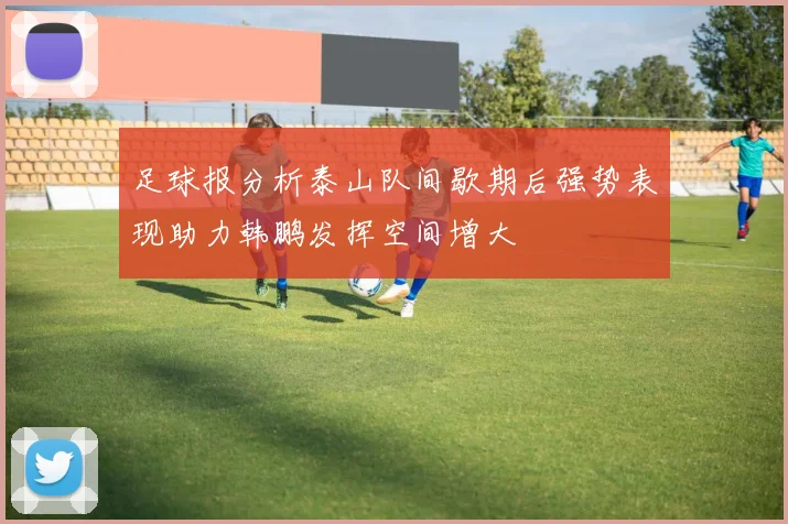 足球报分析泰山队间歇期后强势表现助力韩鹏发挥空间增大