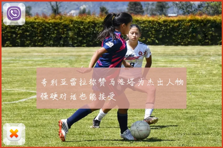 夸利亚雷拉称赞马洛塔为杰出人物强硬对话也能接受