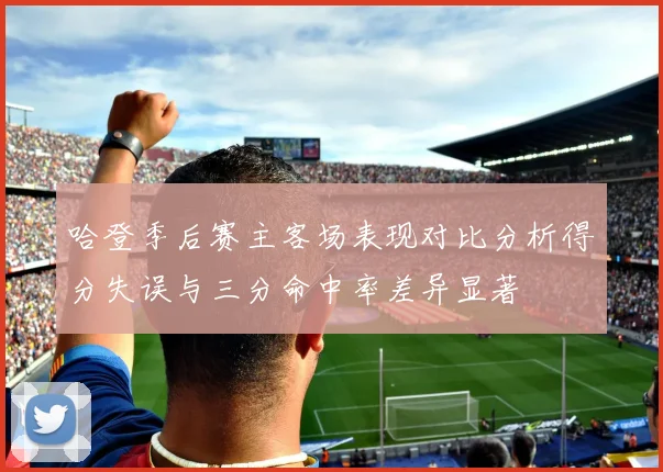 哈登季后赛主客场表现对比分析得分失误与三分命中率差异显著