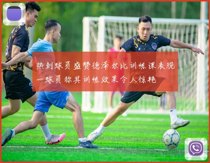 热刺球员盛赞德泽尔比训练课表现一球员称其训练效果令人惊艳