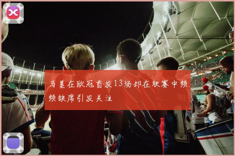 马基在欧冠首发13场却在联赛中频频缺席引发关注