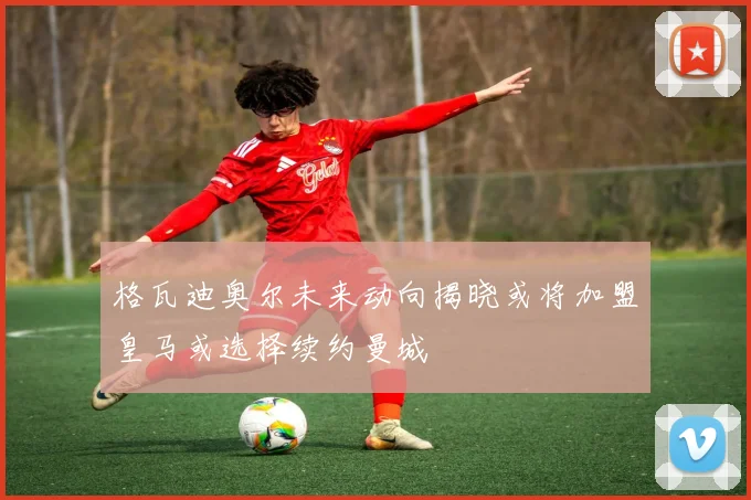 格瓦迪奥尔未来动向揭晓或将加盟皇马或选择续约曼城