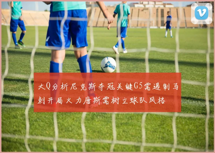 大Q分析尼克斯夺冠关键G5需遏制马刺开局火力唐斯需树立球队风格