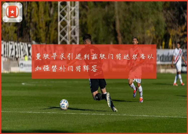曼联寻求引进利兹联门将达尔洛以加强替补门将阵容