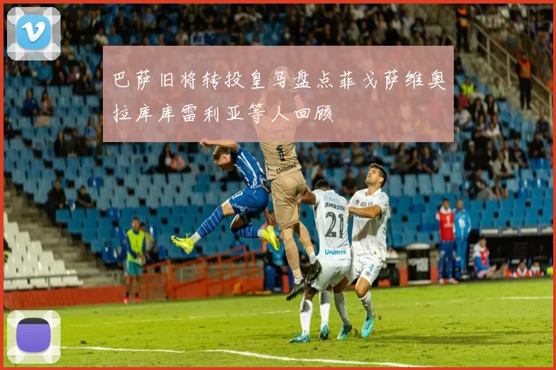巴萨旧将转投皇马盘点菲戈萨维奥拉库库雷利亚等人回顾