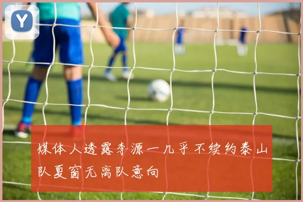 媒体人透露李源一几乎不续约泰山队夏窗无离队意向