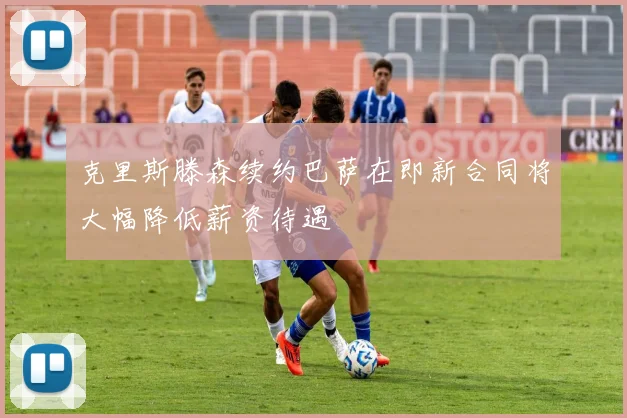 克里斯滕森续约巴萨在即新合同将大幅降低薪资待遇