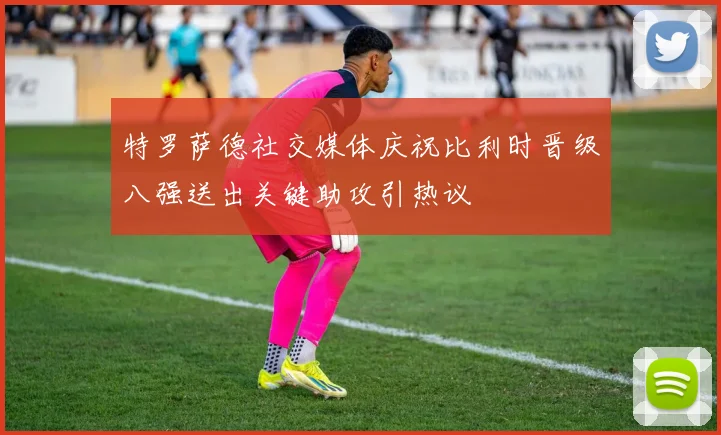 特罗萨德社交媒体庆祝比利时晋级八强送出关键助攻引热议