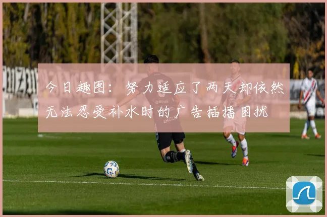 今日趣图：努力适应了两天却依然无法忍受补水时的广告插播困扰
