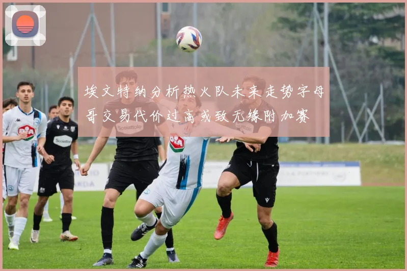 埃文特纳分析热火队未来走势字母哥交易代价过高或致无缘附加赛