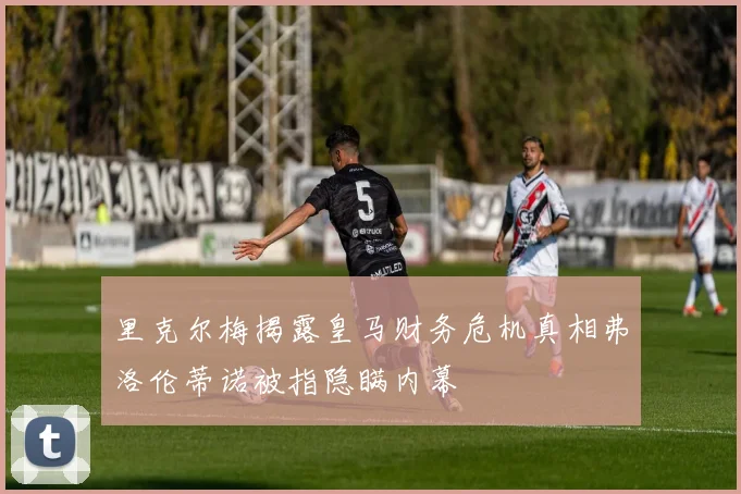 里克尔梅揭露皇马财务危机真相弗洛伦蒂诺被指隐瞒内幕