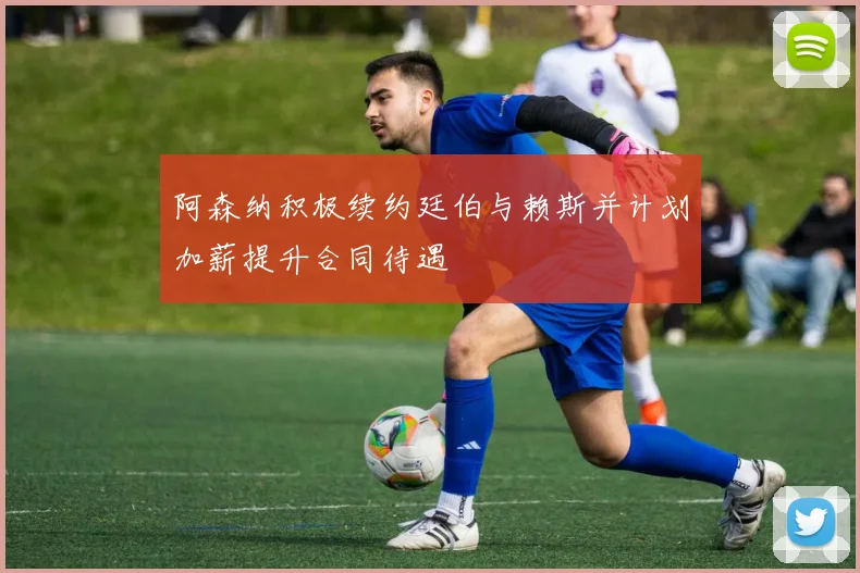 阿森纳积极续约廷伯与赖斯并计划加薪提升合同待遇