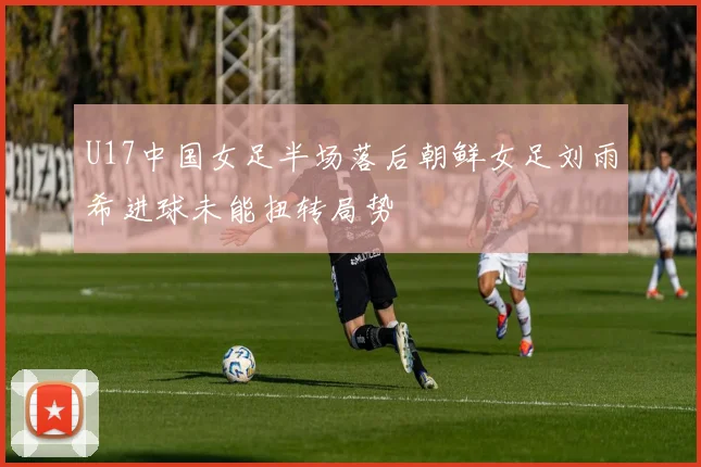 U17中国女足半场落后朝鲜女足刘雨希进球未能扭转局势