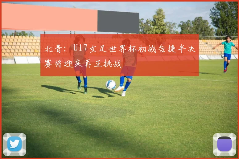 北青：U17女足世界杯初战告捷半决赛将迎来真正挑战