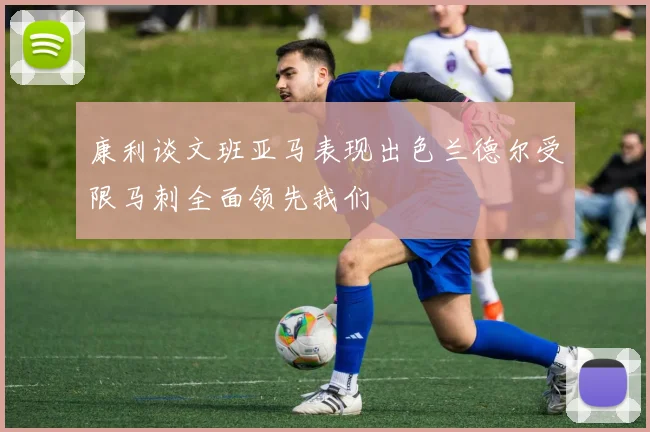 康利谈文班亚马表现出色兰德尔受限马刺全面领先我们