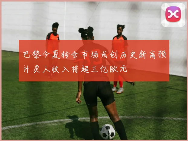 巴黎今夏转会市场或创历史新高预计卖人收入将超三亿欧元