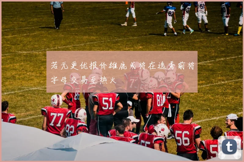 若无更优报价雄鹿或将在选秀前将字母交易至热火