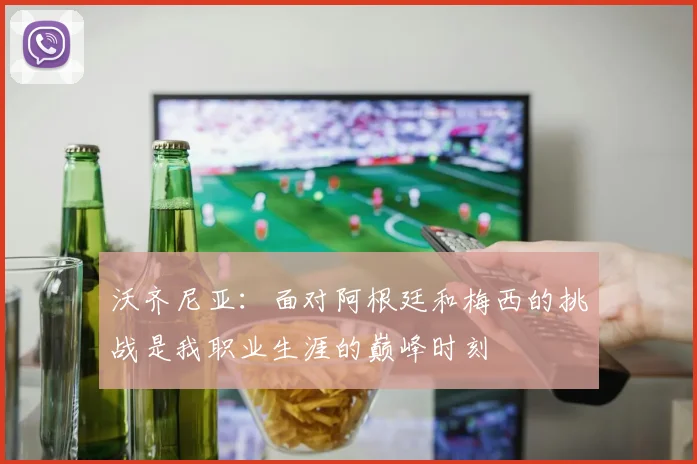 沃齐尼亚：面对阿根廷和梅西的挑战是我职业生涯的巅峰时刻