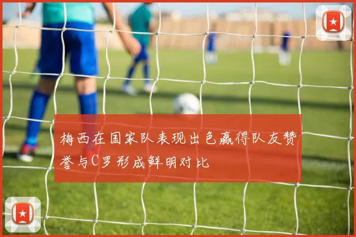 梅西在国家队表现出色赢得队友赞誉与C罗形成鲜明对比