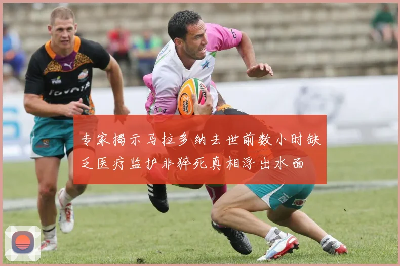 专家揭示马拉多纳去世前数小时缺乏医疗监护非猝死真相浮出水面