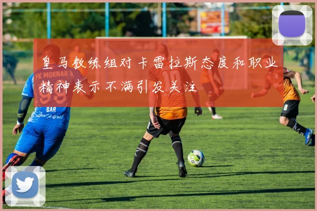 皇马教练组对卡雷拉斯态度和职业精神表示不满引发关注