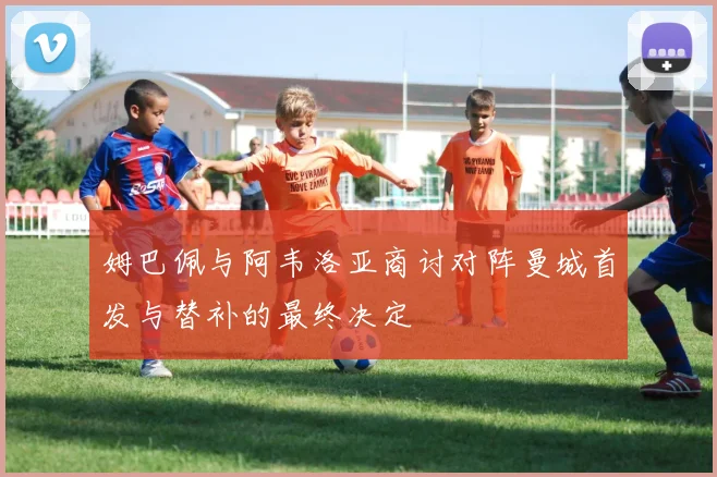 姆巴佩与阿韦洛亚商讨对阵曼城首发与替补的最终决定