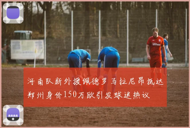 河南队新外援佩德罗马拉尼昂抵达郑州身价150万欧引发球迷热议